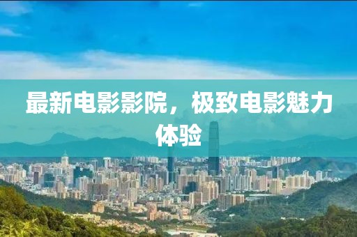 最新電影影院，極致電影魅力體驗(yàn)