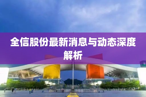 全信股份最新消息與動態(tài)深度解析