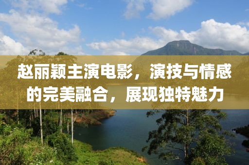 趙麗穎主演電影，演技與情感的完美融合，展現(xiàn)獨(dú)特魅力