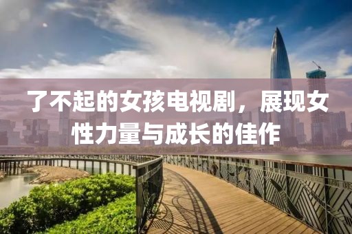 了不起的女孩電視劇，展現(xiàn)女性力量與成長(zhǎng)的佳作