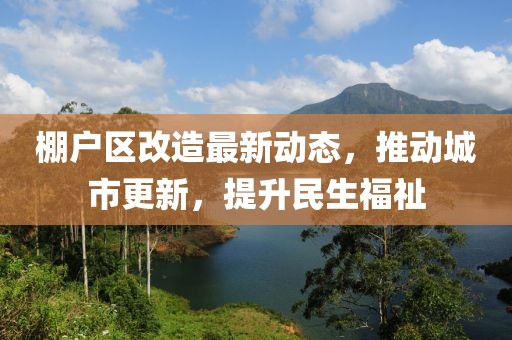 棚戶區(qū)改造最新動態(tài)，推動城市更新，提升民生福祉