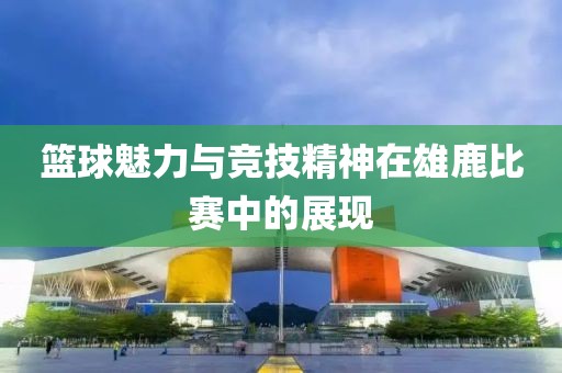 籃球魅力與競(jìng)技精神在雄鹿比賽中的展現(xiàn)