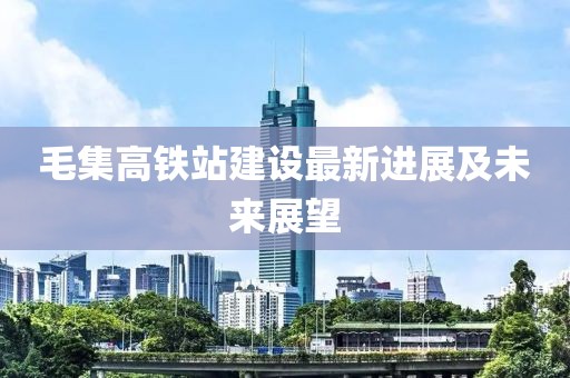 毛集高鐵站建設(shè)最新進(jìn)展及未來(lái)展望