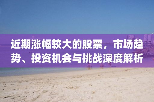 近期漲幅較大的股票，市場趨勢、投資機會與挑戰(zhàn)深度解析