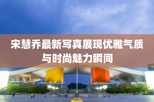 宋慧喬最新寫真展現優(yōu)雅氣質與時尚魅力瞬間