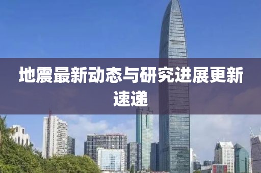 地震最新動態(tài)與研究進展更新速遞