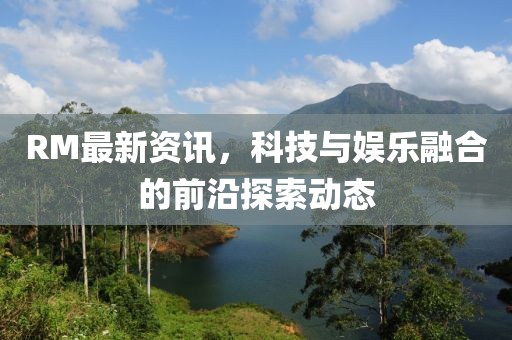 RM最新資訊，科技與娛樂融合的前沿探索動態(tài)