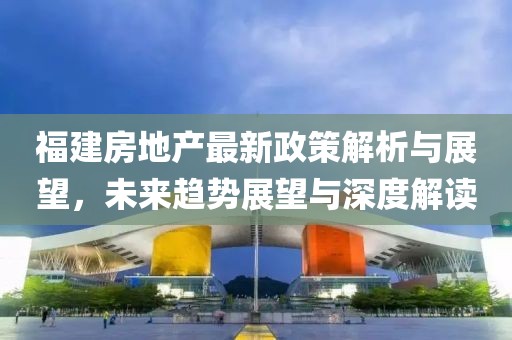 福建房地產(chǎn)最新政策解析與展望，未來趨勢展望與深度解讀