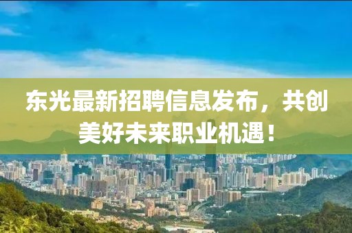 東光最新招聘信息發(fā)布，共創(chuàng)美好未來職業(yè)機(jī)遇！