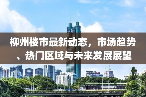 柳州樓市最新動態(tài)，市場趨勢、熱門區(qū)域與未來發(fā)展展望