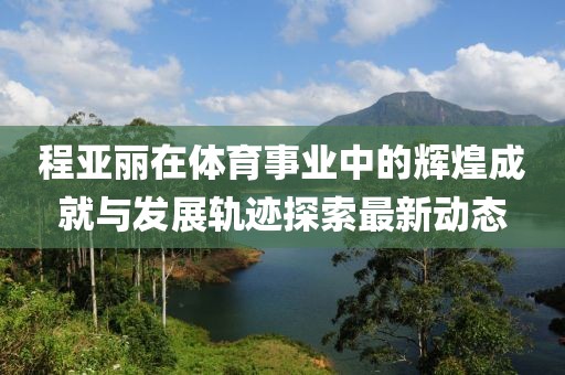 程亞麗在體育事業(yè)中的輝煌成就與發(fā)展軌跡探索最新動(dòng)態(tài)