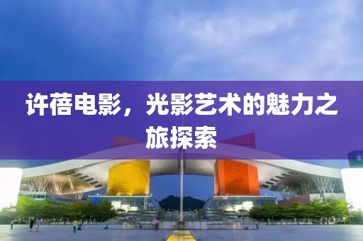 許蓓電影，光影藝術(shù)的魅力之旅探索