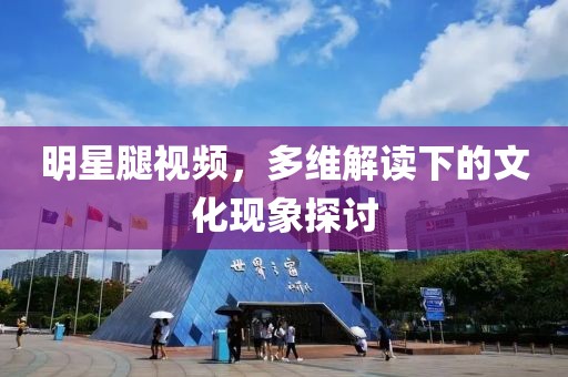 明星腿視頻，多維解讀下的文化現(xiàn)象探討