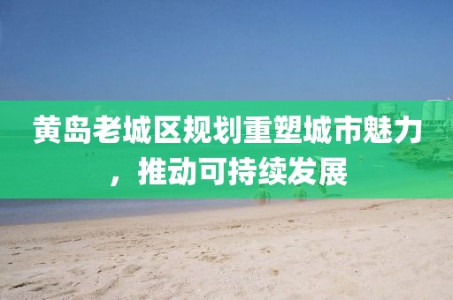 黃島老城區(qū)規(guī)劃重塑城市魅力，推動可持續(xù)發(fā)展