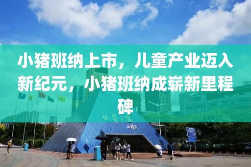 小豬班納上市，兒童產(chǎn)業(yè)邁入新紀(jì)元，小豬班納成嶄新里程碑
