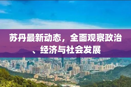 蘇丹最新動態(tài)，全面觀察政治、經(jīng)濟(jì)與社會發(fā)展