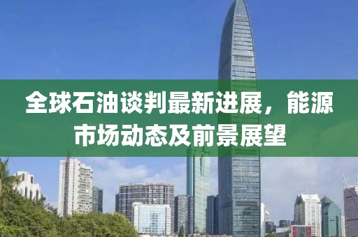 全球石油談判最新進(jìn)展，能源市場動態(tài)及前景展望