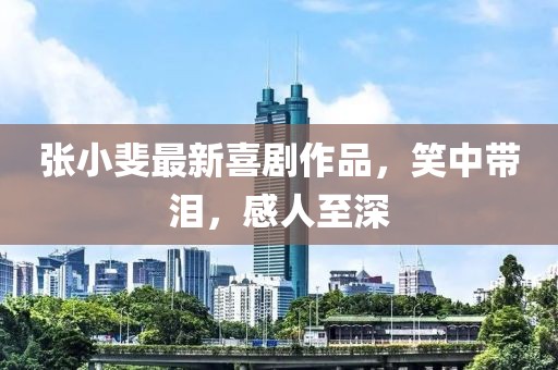 張小斐最新喜劇作品，笑中帶淚，感人至深