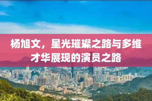 楊旭文，星光璀璨之路與多維才華展現(xiàn)的演員之路