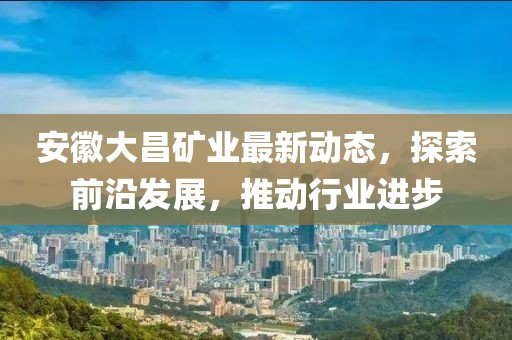 安徽大昌礦業(yè)最新動態(tài)，探索前沿發(fā)展，推動行業(yè)進(jìn)步