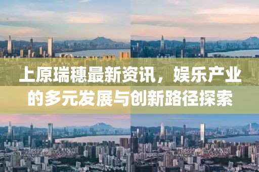 上原瑞穗最新資訊，娛樂產(chǎn)業(yè)的多元發(fā)展與創(chuàng)新路徑探索
