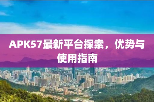 APK57最新平臺探索，優(yōu)勢與使用指南