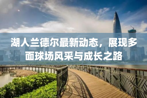 湖人蘭德爾最新動態(tài)，展現(xiàn)多面球場風采與成長之路