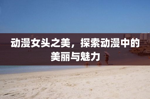 動(dòng)漫女頭之美，探索動(dòng)漫中的美麗與魅力