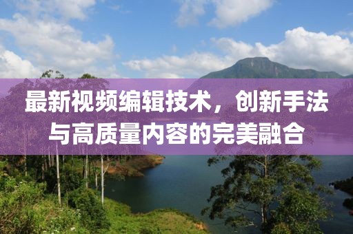 最新視頻編輯技術，創(chuàng)新手法與高質量內容的完美融合