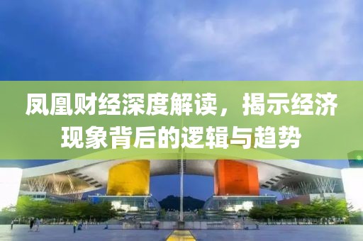 鳳凰財(cái)經(jīng)深度解讀，揭示經(jīng)濟(jì)現(xiàn)象背后的邏輯與趨勢(shì)