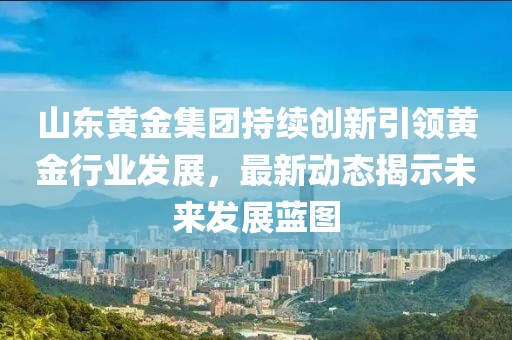 山東黃金集團(tuán)持續(xù)創(chuàng)新引領(lǐng)黃金行業(yè)發(fā)展，最新動(dòng)態(tài)揭示未來(lái)發(fā)展藍(lán)圖