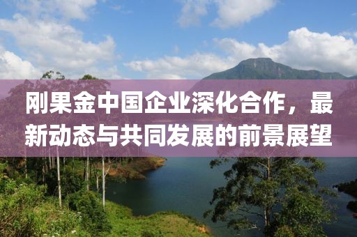 剛果金中國(guó)企業(yè)深化合作，最新動(dòng)態(tài)與共同發(fā)展的前景展望