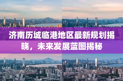 濟南歷城臨港地區(qū)最新規(guī)劃揭曉，未來發(fā)展藍圖揭秘