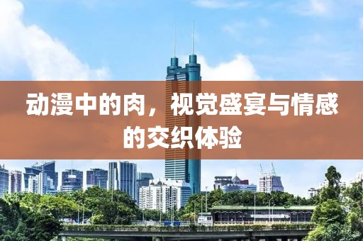 動(dòng)漫中的肉，視覺(jué)盛宴與情感的交織體驗(yàn)