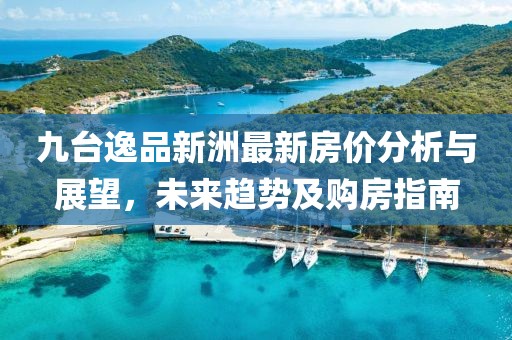 九臺(tái)逸品新洲最新房?jī)r(jià)分析與展望，未來(lái)趨勢(shì)及購(gòu)房指南