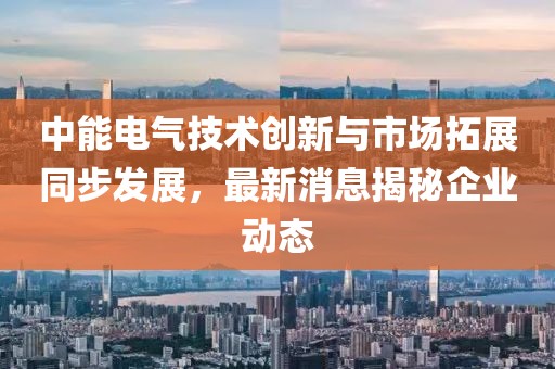 中能電氣技術(shù)創(chuàng)新與市場拓展同步發(fā)展，最新消息揭秘企業(yè)動態(tài)