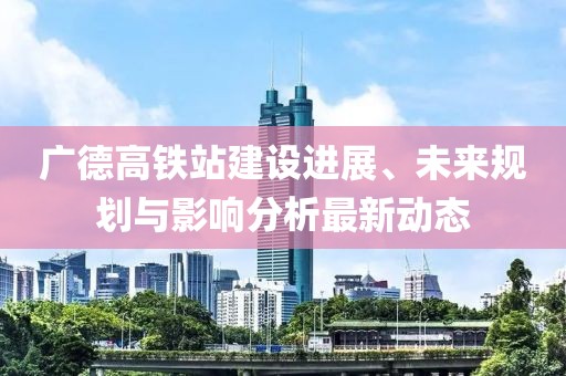廣德高鐵站建設進展、未來規(guī)劃與影響分析最新動態(tài)