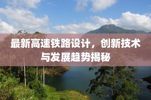 最新高速鐵路設(shè)計(jì)，創(chuàng)新技術(shù)與發(fā)展趨勢(shì)揭秘