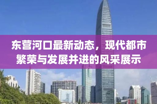東營河口最新動(dòng)態(tài)，現(xiàn)代都市繁榮與發(fā)展并進(jìn)的風(fēng)采展示