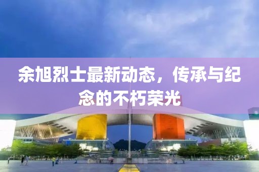 余旭烈士最新動態(tài)，傳承與紀念的不朽榮光