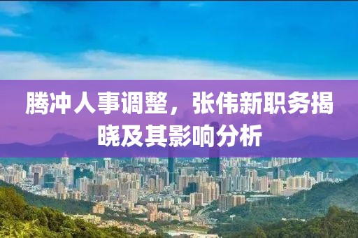 騰沖人事調(diào)整，張偉新職務(wù)揭曉及其影響分析