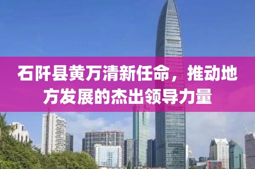 石阡縣黃萬清新任命，推動地方發(fā)展的杰出領導力量