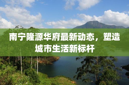 南寧隆源華府最新動(dòng)態(tài)，塑造城市生活新標(biāo)桿