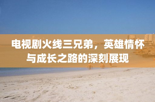 電視劇火線三兄弟，英雄情懷與成長之路的深刻展現(xiàn)