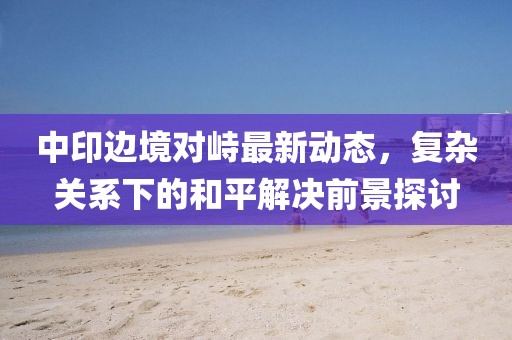 中印邊境對峙最新動態(tài)，復(fù)雜關(guān)系下的和平解決前景探討