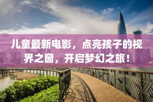 兒童最新電影，點(diǎn)亮孩子的視界之窗，開啟夢幻之旅！