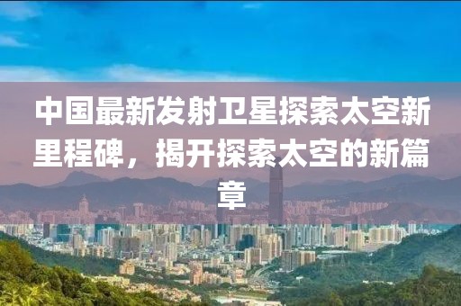 中國最新發(fā)射衛(wèi)星探索太空新里程碑，揭開探索太空的新篇章