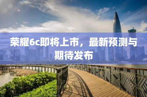 榮耀6c即將上市，最新預(yù)測與期待發(fā)布