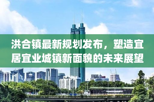 洪合鎮(zhèn)最新規(guī)劃發(fā)布，塑造宜居宜業(yè)城鎮(zhèn)新面貌的未來展望