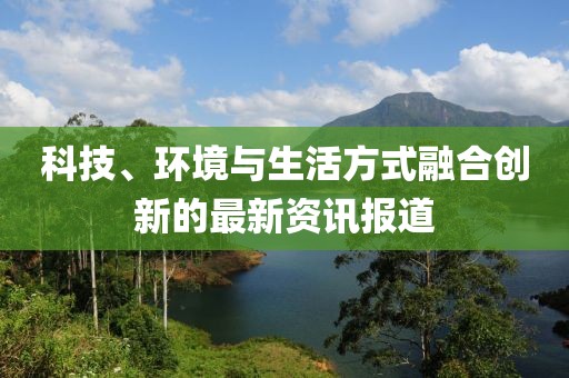 科技、環(huán)境與生活方式融合創(chuàng)新的最新資訊報(bào)道
